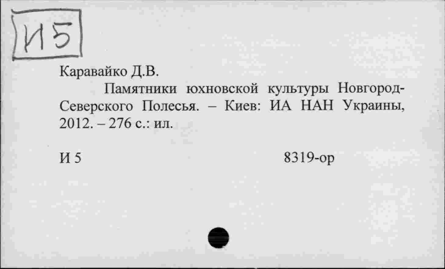 ﻿Каравайко Д.В.
Памятники юхновской культуры Новгород-Северского Полесья. — Киев: ИА НАН Украины, 2012.-276 с.: ил.
И 5	8319-ор